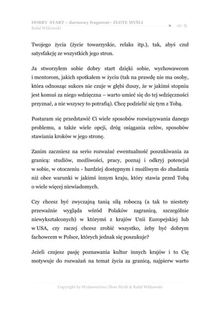 DOBRY START – darmowy fragment– ZŁOTE MYŚLI
                                                                        ●   str. 9
Rafał Witkowski



Twojego życia (życie towarzyskie, relaks itp.), tak, abyś czuł
satysfakcję ze wszystkich jego stron.

Ja stworzyłem sobie dobry start dzięki sobie, wychowawcom
i mentorom, jakich spotkałem w życiu (tak na prawdę nie ma osoby,
która odnosząc sukces nie czuje w głębi duszy, że w jakimś stopniu
jest komuś za niego wdzięczna – warto umieć się do tej wdzięczności
przyznać, a nie wszyscy to potrafią). Chcę podzielić się tym z Tobą.

Postaram się przedstawić Ci wiele sposobów rozwiązywania danego
problemu, a także wiele opcji, dróg osiągania celów, sposobów
stawiania kroków w jego stronę.

Zanim zaczniesz na serio rozważać ewentualność poszukiwania za
granicą: studiów, możliwości, pracy, poznaj i odkryj potencjał
w sobie, w otoczeniu - bardziej dostępnym i możliwym do zbadania
niż obce warunki w jakimś innym kraju, który stawia przed Tobą
o wiele więcej niewiadomych.

Czy chcesz być zwyczajną tanią siłą roboczą (a tak to niestety
przeważnie     wygląda      wśród     Polaków       zagranicą,        szczególnie
niewykształconych) w którymś z krajów Unii Europejskiej lub
w USA, czy raczej chcesz zrobić wszystko, żeby być dobrym
fachowcem w Polsce, których jednak się poszukuje?

Jeżeli czujesz pasję poznawania kultur innych krajów i to Cię
motywuje do rozważań na temat życia za granicą, najpierw warto



             Copyright by Wydawnictwo Złote Myśli & Rafał Witkowski
 