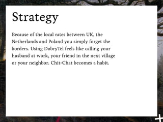 Strategy
Because of the local rates between UK, the
Netherlands and Poland you simply forget the
borders. Using DobryTel feels like calling your
husband at work, your friend in the next village
or your neighbor. Chit-Chat becomes a habit.
 