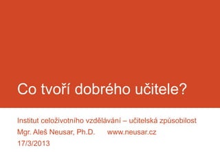 Co tvoří dobrého učitele?
Institut celoživotního vzdělávání – učitelská způsobilost
Mgr. Aleš Neusar, Ph.D.     www.neusar.cz
17/3/2013
 
