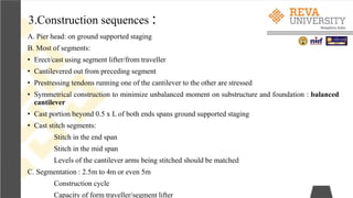 3.Construction sequences :
A. Pier head: on ground supported staging
B. Most of segments:
• Erect/cast using segment lifter/from traveller
• Cantilevered out from preceding segment
• Prestressing tendons running one of the cantilever to the other are stressed
• Symmetrical construction to minimize unbalanced moment on substructure and foundation : balanced
cantilever
• Cast portion beyond 0.5 x L of both ends spans ground supported staging
• Cast stitch segments:
Stitch in the end span
Stitch in the mid span
Levels of the cantilever arms being stitched should be matched
C. Segmentation : 2.5m to 4m or even 5m
Construction cycle
Capacity of form traveller/segment lifter
 