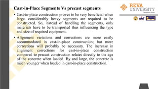 Cast-in-Place Segments Vs precast segments
• Cast-in-place construction proves to be very beneficial when
large, considerably heavy segments are required to be
constructed. So, instead of handling the segments, only
materials have to be transported thus influencing the type
and size of required equipment.
• Alignment variations and corrections are more easily
accommodated in cast-in-place construction; but more
corrections will probably be necessary. The increase in
alignment corrections for cast-in-place construction
compared to precast construction relates directly to the age
of the concrete when loaded. By and large, the concrete is
much younger when loaded in cast-in-place construction.
 