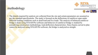 methodology
• The details required for analysis are collected from the site and certain parameters are assumed as
per the standard specifications. The study is focused on the deflections of cantilever span under
different loading conditions such as dead load and live loads. The analysis of balanced cantilever
bridge is done using STAAD Pro software and behavior of cantilever bridge is studied by
considering construction methodology, load-deflection characteristics. Since beams curved in plan
cannot be analyzed using STAAD Pro software, the bridge is analyzed as straight.
 