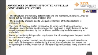 ADVANTAGES OF SIMPLY SUPPORTED AS WELLAS
CONTINUOUS STRUCTURES
• The structures are statically determinate and the moments, shears etc., may be
found out by the basic rules of statics and
• The possibility of cracks due to unequal settlement of the foundations is
eliminated.
This type of structure is also comparable to some extent with continuous
structures since the free positive moment at mid-span is partly balanced by the
negative moment caused by the cantilever and thereby leads to economy in
materials.
• Balanced cantilever bridges also require one line of bearings over the piers similar
to continuous bridges.
• For bridging smaller channels, usually one central longer span with two shorter
end spans of the types as shown in Fig 1 a and 1 b are adopted but where the
bridge length is more, repetition of the type of span illustrated in Fig 2 is resorted
to.
 