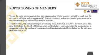 PROPORTIONING OF MEMBERS
• To get the most economical design, the proportioning of the members should be such that the
sections at mid-span and at support satisfy both the structural and architectural requirements and at
the same time require minimum quantity of materials.
• To achieve this, the cantilever lengths are usually made from 0.20 to 0.30 of the main span. This
ratio depends on the length of the main span and the type of suspended span the cantilever has to
support as well as the number of cantilevers (single or double) available for balancing the mid-span
positive moment etc.
 