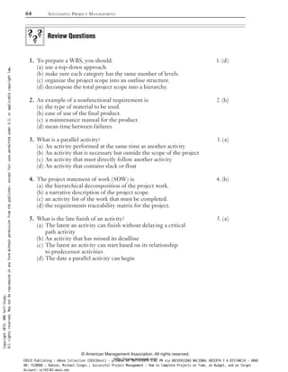 To prepare a WBS, you should: 1. (d)1.
use a top-down approach.(a)
make sure each category has the same number of levels.(b)
organize the project scope into an outline structure.(c)
decompose the total project scope into a hierarchy.(d)
An example of a nonfunctional requirement is: 2. (b)2.
the type of material to be used.(a)
ease of use of the final product.(b)
a maintenance manual for the product.(c)
mean time between failures.(d)
What is a parallel activity? 3. (a)3.
An activity performed at the same time as another activity(a)
An activity that is necessary but outside the scope of the project(b)
An activity that must directly follow another activity(c)
An activity that contains slack or float(d)
The project statement of work (SOW) is: 4. (b)4.
the hierarchical decomposition of the project work.(a)
a narrative description of the project scope.(b)
an activity list of the work that must be completed.(c)
the requirements traceability matrix for the project.(d)
What is the late finish of an activity? 5. (a)5.
The latest an activity can finish without delaying a critical(a)
path activity
An activity that has missed its deadline(b)
The latest an activity can start based on its relationship(c)
to predecessor activities
The date a parallel activity can begin(d)
Review Questions
64 SUCCESSFUL PROJECT MANAGEMENT
© American Management Association. All rights reserved.
http://www.amanet.org/
Copyright2015.AMASelf-Study.
Allrightsreserved.Maynotbereproducedinanyformwithoutpermissionfromthepublisher,exceptfairusespermittedunderU.S.orapplicablecopyrightlaw.
EBSCO Publishing : eBook Collection (EBSCOhost) - printed on 10/19/2019 3:57 PM via UNIVERSIDAD NACIONAL ABIERTA Y A DISTANCIA - UNAD
AN: 1520886 ; Dobson, Michael Singer.; Successful Project Management : How to Complete Projects on Time, on Budget, and on Target
Account: ns145102.main.eds
 