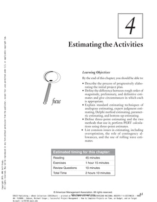 4EstimatingtheActivities
Learning Objectives
By the end of this chapter, you should be able to:
• Describe the process of progressively elabo-
rating the initial project plan.
• Define the difference between rough order of
magnitude, preliminary, and definitive esti-
mates and give circumstances in which each
is appropriate.
• Explain standard estimating techniques of
analogous estimating, expert judgment esti-
mating, Delphi method estimating, paramet-
ric estimating, and bottom-up estimating.
• Define three-point estimating and the two
methods that use it; perform PERT calcula-
tions using three-point estimates.
• List common issues in estimating, including
overoptimism, the role of contingency al-
lowances, and the use of rolling wave esti-
mates.
Estimated timing for this chapter:
Reading 45 minutes
Exercises 1 hour 15 minutes
Review Questions 10 minutes
Total Time 2 hours 10 minutes
© American Management Association. All rights reserved.
http://www.amanet.org/ 65
Copyright2015.AMASelf-Study.
Allrightsreserved.Maynotbereproducedinanyformwithoutpermissionfromthepublisher,exceptfairusespermittedunderU.S.orapplicablecopyrightlaw.
EBSCO Publishing : eBook Collection (EBSCOhost) - printed on 10/19/2019 3:57 PM via UNIVERSIDAD NACIONAL ABIERTA Y A DISTANCIA - UNAD
AN: 1520886 ; Dobson, Michael Singer.; Successful Project Management : How to Complete Projects on Time, on Budget, and on Target
Account: ns145102.main.eds
 