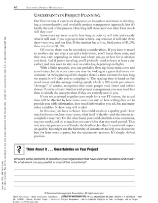 UNCERTAINTY IN PROJECT PLANNING
Our first version of a network diagram is an important milestone in develop-
ing a comprehensive and workable project management approach, but it’s
hardly the end of the process. How long will these activities take? How much
will they cost?
Sometimes we know exactly how long an activity will take and exactly
what it will cost. If you sign up to take a three-day seminar, it will take three
days—not two, and not four. If the seminar has a firm, fixed price of $1,250,
then it will cost $1,250.
Of course, there may be secondary considerations. If you have to travel
to another city and rent a car and a hotel room, you’ll incur those costs, and
they may vary depending on when and where you go, or how far in advance
you book. And if you’re traveling, you’ll probably need to leave at least a day
earlier, and may need to stay over an extra day, depending on flights.
With a little research, you can probably firm up those extra costs and
travel times, but in other cases you may be looking at a great deal more un-
certainty. At the beginning of this chapter, there’s a time estimate for how long
we expect it will take you to complete it. The reading time is based on the
word count and the average reading speed, which is 200 words per minute.
“Average,” of course, recognizes that some people read faster and others
slower. If you’re already familiar with project management, you may need less
time to absorb the concepts than if they are entirely new to you.
If you are supposed to gather user needs for a new IT system, the actual
time will be affected by how many users you survey, how willing they are to
provide you with information, how much information you ask for, and many
other variables. So how long will it take?
In this case, you have a choice. You could establish a quality goal—how
much information, how many users, what level of depth—and the time to ac-
complish it may vary. On the other hand, you could establish a time constraint,
say, two weeks, and do as much as you can within that two-week period. That
way you can guarantee you’ll make the deadline, but there’s a potential impact
on quality. You might use the hierarchy of constraints to help you choose the
best (or least worst) option, but the uncertainty remains. It’s simply shifted
position.
What are some elements of projects in your organization that have uncertain durations and costs?
To what extent can you predict or control that uncertainty?
Think About It . . . Uncertainties on Your Project
66 SUCCESSFUL PROJECT MANAGEMENT
© American Management Association. All rights reserved.
http://www.amanet.org/
Copyright2015.AMASelf-Study.
Allrightsreserved.Maynotbereproducedinanyformwithoutpermissionfromthepublisher,exceptfairusespermittedunderU.S.orapplicablecopyrightlaw.
EBSCO Publishing : eBook Collection (EBSCOhost) - printed on 10/19/2019 3:57 PM via UNIVERSIDAD NACIONAL ABIERTA Y A DISTANCIA - UNAD
AN: 1520886 ; Dobson, Michael Singer.; Successful Project Management : How to Complete Projects on Time, on Budget, and on Target
Account: ns145102.main.eds
 
