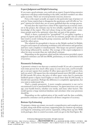 Expert Judgment and Delphi Estimating
If you want a good estimate, you could ask an expert. Experts bring extensive
experience and deep understanding to the table, and their numbers are often
quite accurate. There are several potential concerns, however.
First, is the expert actually an expert in the particular type of project or
activity? Some experts hate to disappoint the questioner, and will offer an “ex-
pert” opinion for which they are no more qualified than the average person.
Second, does the expert have a bias? If the expert has an economic inter-
est in the project, the estimate may be less reliable, regardless of the actual
knowledge of the expert. This isn’t always lying on the expert’s part: some-
times people tend to be optimistic when they are part of the project.
Third, is there a potential for “groupthink”? If you gather together a
group of experts and ask each in turn for an estimate, people who are asked
later tend to avoid violating the group consensus, and skew their answer to-
ward the others given.
The solution for groupthink is known as the Delphi method. In Delphi,
you give each expert an estimating worksheet with information and questions,
and have each complete it simultaneously. This keeps one person’s opinion
from being influenced by another. The average of the expert judgments is
often far more accurate than any individual’s estimate.
Depending on the questions asked and the information provided, expert
judgment estimates can fall into ROM, preliminary, or even definitive levels
of accuracy.
Parametric Estimating
A parametric estimate is one that uses a statistical model. If you ask a commercial
real estate person how much office space in your area costs, you’ll normally
get a cost-per-square-foot number. If office space goes for $35 a square foot,
and you need 1,200 square feet, the estimated annual rent is $42,000, or about
$3,500/month. Of course, the price of office space varies, but if a particular
landlord quotes a figure much higher or much lower than $3,500/month, it
should raise questions. Perhaps the difference is completely appropriate, but
you want to understand why.
That’s a simple parametric. A more complex parametric is one you’ve
encountered if you’ve purchased life insurance. An agent interviews you: your
age, your health history, whether you smoke, and many other factors. The
model queries a large statistical database and calculates what your premium
should be.
Depending on the sophistication of the model and the data available,
parametric estimates can be produced in all three categories of accuracy.
Bottom-Up Estimating
To prepare a bottom-up estimate, you need a comprehensive and complete proj-
ect plan, along with all the necessary supporting data. In a bottom-up estimate,
you begin by estimating each activity separately, rolling them up into WBS
work packages, then to control accounts, until you get to the final figure. Be-
68 SUCCESSFUL PROJECT MANAGEMENT
© American Management Association. All rights reserved.
http://www.amanet.org/
Copyright2015.AMASelf-Study.
Allrightsreserved.Maynotbereproducedinanyformwithoutpermissionfromthepublisher,exceptfairusespermittedunderU.S.orapplicablecopyrightlaw.
EBSCO Publishing : eBook Collection (EBSCOhost) - printed on 10/19/2019 3:57 PM via UNIVERSIDAD NACIONAL ABIERTA Y A DISTANCIA - UNAD
AN: 1520886 ; Dobson, Michael Singer.; Successful Project Management : How to Complete Projects on Time, on Budget, and on Target
Account: ns145102.main.eds
 