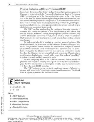 Program Evaluation and Review Technique (PERT)
In our brief discussion of the history and evolution of project management in
Chapter 1, we mentioned the Program Evaluation and Review Technique
(PERT), which grew out of the Polaris submarine project in the 1950s. Polaris
was at the time the most complex engineering project ever undertaken, and
much of what the engineers and designers had to do had never been done be-
fore. This, of course, makes meaningful estimating problematic, and the proj-
ect planners had to invent a new approach to keep the project on track in spite
of the inherent uncertainty in the work.
The PERT method was based on the concept of three-point estimating. If
someone asks you for an estimate of how long something will take or how
much it will cost, and there’s a range, most people will provide their most likely
estimate. That seems reasonable enough, but in practice when you use most
likely estimates for individual activities, you’ll almost always end up late and
over budget.
To understand why this is, let’s look at two other potential estimates. The
optimistic estimate is the best-case scenario. It assumes that everything goes per-
fectly. The pessimistic estimate assumes the opposite: bad things will happen.
(Both of these estimates cover possibilities with a minimum of a 1% proba-
bility.) Notice that the difference between most likely and optimistic is usually
less than the difference between most likely and pessimistic. There’s only so
good it can get, but bad covers a much wider range. That makes a “most likely”
schedule extremely unlikely to meet its goals.
Because computing power in the 1950s was extremely limited, the PERT
planners were forced to come up with “quick and dirty” techniques to inte-
grate the three estimates into something that could be used in practice. Exhibit
4–1 shows the basic PERT formulas.
The PERT estimate, as you can see, is a weighted average of all three es-
timates, with “most likely” counting for more than either extreme. The Greek
letter 𝞼 (sigma) represents the standard deviation.
70 SUCCESSFUL PROJECT MANAGEMENT
© American Management Association. All rights reserved.
http://www.amanet.org/
𝐸 = 𝑂 + (4∗𝑀) + 𝑃6
𝞼 = 𝑃 − 𝑂/6
Where:
E = PERT Estimate
O = Optimistic Estimate
M = Most Likely Estimate
P = Pessimistic Estimate
𝞼 = Standard Deviation
xhibit 4–1
PERT Formulas
Copyright2015.AMASelf-Study.
Allrightsreserved.Maynotbereproducedinanyformwithoutpermissionfromthepublisher,exceptfairusespermittedunderU.S.orapplicablecopyrightlaw.
EBSCO Publishing : eBook Collection (EBSCOhost) - printed on 10/19/2019 3:57 PM via UNIVERSIDAD NACIONAL ABIERTA Y A DISTANCIA - UNAD
AN: 1520886 ; Dobson, Michael Singer.; Successful Project Management : How to Complete Projects on Time, on Budget, and on Target
Account: ns145102.main.eds
 