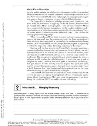 Monte Carlo Simulation
If you’ve studied statistics, you will have noticed that our formulas for the standard
deviation are not what you learned. The reason is the limits to computers at the
time PERT was invented. PERT works well enough, but today’s project managers
have access to far more computing resources than the Polaris planners.
The Monte Carlo simulation technique uses the same three-point esti-
mates as PERT, but instead of applying the PERT formula, those numbers
get entered into a Monte Carlo program. There are many different Monte
Carlo simulators for project management on the market, and they usually
come in the form of a plug-in to various commercial software packages. There
are several Monte Carlo simulators for Microsoft Project®, and versions for
all the popular software packages.
When you install your Monte Carlo simulator and open your project man-
agement software, you’ll have the opportunity to enter the three-point estimates
for each activity. Some versions allow you to adjust the numbers and distribution
patterns. Once you’ve entered the data, simply run the program. Go get a cup
of coffee; this might take a while depending on the size of the project.
Starting with the first activity, the Monte Carlo simulator generates a
random number based on the three estimates and their weighting, and uses
that as the duration of the activity. If it’s earlier or later than scheduled, other
activities are moved forward or backward in the schedule based on their de-
pendencies. The program now goes to the next activity, repeats the process,
and so on until it reaches the end of the project. It stores how long it took to
complete the project (and how much was spent, if you’ve set it up that way),
then goes back to the first activity and does it again. And again, and again,
until it’s simulated the project several thousand times and generated a range
of finish dates and final costs. You can read the output to figure out the prob-
ability of meeting any particular deadline or budget.
The Monte Carlo method is both easier and more accurate than PERT,
but requires you to use a project management software program and a com-
patible Monte Carlo program. More and more, project managers are aban-
doning the traditional PERT method for the new technology.
Not every project or every organization will receive enough benefit from PERT or Monte Carlo to
justify the time and effort involved, but in some cases it’s extremely valuable. Do these techniques
have a place in your organization’s projects? Under what circumstances would you want to use
these tools?
Think About It . . . Managing Uncertainty
ESTIMATING THE ACTIVITIES 73
© American Management Association. All rights reserved.
http://www.amanet.org/
Copyright2015.AMASelf-Study.
Allrightsreserved.Maynotbereproducedinanyformwithoutpermissionfromthepublisher,exceptfairusespermittedunderU.S.orapplicablecopyrightlaw.
EBSCO Publishing : eBook Collection (EBSCOhost) - printed on 10/19/2019 3:57 PM via UNIVERSIDAD NACIONAL ABIERTA Y A DISTANCIA - UNAD
AN: 1520886 ; Dobson, Michael Singer.; Successful Project Management : How to Complete Projects on Time, on Budget, and on Target
Account: ns145102.main.eds
 
