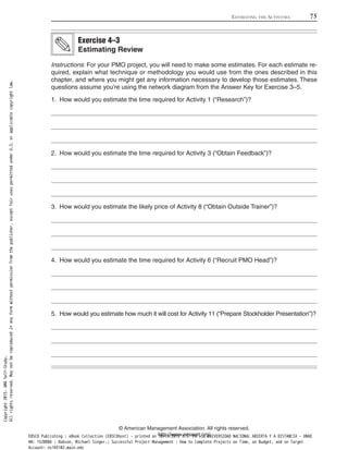 Instructions: For your PMO project, you will need to make some estimates. For each estimate re-
quired, explain what technique or methodology you would use from the ones described in this
chapter, and where you might get any information necessary to develop those estimates. These
questions assume you’re using the network diagram from the Answer Key for Exercise 3–5.
1. How would you estimate the time required for Activity 1 (“Research”)?
2. How would you estimate the time required for Activity 3 (“Obtain Feedback”)?
3. How would you estimate the likely price of Activity 8 (“Obtain Outside Trainer”)?
4. How would you estimate the time required for Activity 6 (“Recruit PMO Head”)?
5. How would you estimate how much it will cost for Activity 11 (“Prepare Stockholder Presentation”)?
Exercise 4–3
Estimating Review
ESTIMATING THE ACTIVITIES 75
© American Management Association. All rights reserved.
http://www.amanet.org/
Copyright2015.AMASelf-Study.
Allrightsreserved.Maynotbereproducedinanyformwithoutpermissionfromthepublisher,exceptfairusespermittedunderU.S.orapplicablecopyrightlaw.
EBSCO Publishing : eBook Collection (EBSCOhost) - printed on 10/19/2019 3:57 PM via UNIVERSIDAD NACIONAL ABIERTA Y A DISTANCIA - UNAD
AN: 1520886 ; Dobson, Michael Singer.; Successful Project Management : How to Complete Projects on Time, on Budget, and on Target
Account: ns145102.main.eds
 