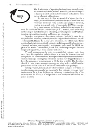 The first iteration of a project plan is an important milestone,
but not the end of the process. Normally, you should expect
to develop a lot of additional information and detail to flesh
out the plan and address issues.
Because there is often a great deal of uncertainty in a
project, we must normally develop estimates of time, cost, and
resources. Estimates come in varying degrees of accuracy,
ranging from rough order of magnitude (ROM) to progres-
sively more accurate preliminary and definitive estimates. Be-
sides the traditional Wildly Aimed Guess (WAG) method, other estimating
methodologies include analogous estimating, expert judgment and Delphi es-
timating, parametric estimating, and bottom-up estimating.
In project management, three-point estimates (optimistic, most likely,
and pessimistic estimates) are the basis of the Program Evaluation and Review
Technique (PERT) and the Monte Carlo simulation. The PERT method uses
statistical calculations to establish estimates and the range of likely outcomes.
Although it’s important for project managers to understand the PERT ap-
proach, the Monte Carlo method, which uses a software package to simulate
the project repeatedly, is more accurate and easier.
It’s much more common for projects to exceed their estimates rather than
meet them. Overoptimism and the failure to account for interruptions and
emergencies are common reasons. Some project management authorities rec-
ommend adding a contingency allowance, but that may trigger Parkinson’s
Law: the tendency of work to expand to fill the time available. The discipline
of critical chain project management suggests using buffers to hold contin-
gency rather than allocate it to individual activities or work packages.
In long projects, the availability of information increases over time, so
initial estimates are generally less meaningful than estimates prepared closer
to the start of the activity. Rolling wave estimating evolves the quality of the
estimate over the life cycle of the project as new and better information be-
comes available.
76 SUCCESSFUL PROJECT MANAGEMENT
© American Management Association. All rights reserved.
http://www.amanet.org/
Copyright2015.AMASelf-Study.
Allrightsreserved.Maynotbereproducedinanyformwithoutpermissionfromthepublisher,exceptfairusespermittedunderU.S.orapplicablecopyrightlaw.
EBSCO Publishing : eBook Collection (EBSCOhost) - printed on 10/19/2019 3:57 PM via UNIVERSIDAD NACIONAL ABIERTA Y A DISTANCIA - UNAD
AN: 1520886 ; Dobson, Michael Singer.; Successful Project Management : How to Complete Projects on Time, on Budget, and on Target
Account: ns145102.main.eds
 