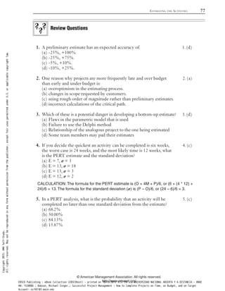 A preliminary estimate has an expected accuracy of: 1. (d)1.
-25%, +100%.(a)
-25%, +75%.(b)
-5%, +10%.(c)
-10%, +25%.(d)
One reason why projects are more frequently late and over budget 2. (a)2.
than early and under budget is:
overoptimism in the estimating process.(a)
changes in scope requested by customers.(b)
using rough order of magnitude rather than preliminary estimates.(c)
incorrect calculations of the critical path.(d)
Which of these is a potential danger in developing a bottom-up estimate? 3. (d)3.
Flaws in the parametric model that is used(a)
Failure to use the Delphi method(b)
Relationship of the analogous project to the one being estimated(c)
Some team members may pad their estimates(d)
If you decide the quickest an activity can be completed is six weeks, 4. (c)4.
the worst case is 24 weeks, and the most likely time is 12 weeks, what
is the PERT estimate and the standard deviation?
E = 7, 𝞼 = 3(a)
E = 13, 𝞼 = 18(b)
E = 13, 𝞼 = 3(c)
E = 12, 𝞼 = 2(d)
CALCULATION: The formula for the PERT estimate is (O + 4M + P)/6, or (6 + (4 * 12) +
24)/6 = 13. The formula for the standard deviation (𝞼) is (P – O)/6, or (24 – 6)/6 = 3.
In a PERT analysis, what is the probability that an activity will be 5. (c)5.
completed no later than one standard deviation from the estimate?
68.2%(a)
50.00%(b)
84.13%(c)
15.87%(d)
Review Questions
ESTIMATING THE ACTIVITIES 77
© American Management Association. All rights reserved.
http://www.amanet.org/
Copyright2015.AMASelf-Study.
Allrightsreserved.Maynotbereproducedinanyformwithoutpermissionfromthepublisher,exceptfairusespermittedunderU.S.orapplicablecopyrightlaw.
EBSCO Publishing : eBook Collection (EBSCOhost) - printed on 10/19/2019 3:57 PM via UNIVERSIDAD NACIONAL ABIERTA Y A DISTANCIA - UNAD
AN: 1520886 ; Dobson, Michael Singer.; Successful Project Management : How to Complete Projects on Time, on Budget, and on Target
Account: ns145102.main.eds
 