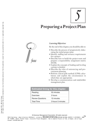 5PreparingaProjectPlan
Learning Objectives
By the end of this chapter, you should be able to:
• Describe the process of progressively elabo-
rating the initial project plan.
• Identify staffing and resource requirements
for a project.
• Describe how to build the project team and
prepare a responsibility assignment matrix
(RAM).
• Explain the concepts of loading and leveling
a project schedule.
• Describe the roles of outsourcing and pro-
curement planning.
• Perform critical path method (CPM) calcu-
lations and explain the circumstances in
which they are appropriate.
• Develop a communications and stakeholder
management plan.
Estimated timing for this chapter:
Reading 55 minutes
Exercises 2 hours
Review Questions 10 minutes
Total Time 3 hours 5 minutes
© American Management Association. All rights reserved.
http://www.amanet.org/ 79
Copyright2015.AMASelf-Study.
Allrightsreserved.Maynotbereproducedinanyformwithoutpermissionfromthepublisher,exceptfairusespermittedunderU.S.orapplicablecopyrightlaw.
EBSCO Publishing : eBook Collection (EBSCOhost) - printed on 10/19/2019 3:57 PM via UNIVERSIDAD NACIONAL ABIERTA Y A DISTANCIA - UNAD
AN: 1520886 ; Dobson, Michael Singer.; Successful Project Management : How to Complete Projects on Time, on Budget, and on Target
Account: ns145102.main.eds
 