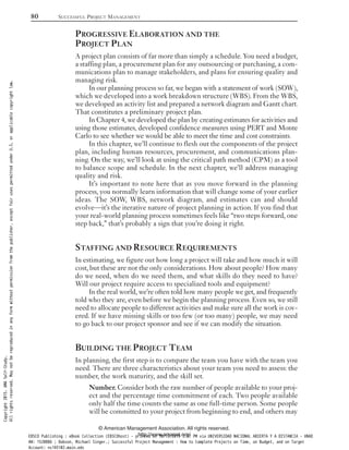 PROGRESSIVE ELABORATION AND THE
PROJECT PLAN
A project plan consists of far more than simply a schedule. You need a budget,
a staffing plan, a procurement plan for any outsourcing or purchasing, a com-
munications plan to manage stakeholders, and plans for ensuring quality and
managing risk.
In our planning process so far, we began with a statement of work (SOW),
which we developed into a work breakdown structure (WBS). From the WBS,
we developed an activity list and prepared a network diagram and Gantt chart.
That constitutes a preliminary project plan.
In Chapter 4, we developed the plan by creating estimates for activities and
using those estimates, developed confidence measures using PERTand Monte
Carlo to see whether we would be able to meet the time and cost constraints.
In this chapter, we’ll continue to flesh out the components of the project
plan, including human resources, procurement, and communications plan-
ning. On the way, we’ll look at using the critical path method (CPM) as a tool
to balance scope and schedule. In the next chapter, we’ll address managing
quality and risk.
It’s important to note here that as you move forward in the planning
process, you normally learn information that will change some of your earlier
ideas. The SOW, WBS, network diagram, and estimates can and should
evolve—it’s the iterative nature of project planning in action. If you find that
your real-world planning process sometimes feels like “two steps forward, one
step back,” that’s probably a sign that you’re doing it right.
STAFFING AND RESOURCE REQUIREMENTS
In estimating, we figure out how long a project will take and how much it will
cost, but these are not the only considerations. How about people? How many
do we need, when do we need them, and what skills do they need to have?
Will our project require access to specialized tools and equipment?
In the real world, we’re often told how many people we get, and frequently
told who they are, even before we begin the planning process. Even so, we still
need to allocate people to different activities and make sure all the work is cov-
ered. If we have missing skills or too few (or too many) people, we may need
to go back to our project sponsor and see if we can modify the situation.
BUILDING THE PROJECT TEAM
In planning, the first step is to compare the team you have with the team you
need. There are three characteristics about your team you need to assess: the
number, the work maturity, and the skill set.
Number. Consider both the raw number of people available to your proj-
ect and the percentage time commitment of each. Two people available
only half the time counts the same as one full-time person. Some people
will be committed to your project from beginning to end, and others may
80 SUCCESSFUL PROJECT MANAGEMENT
© American Management Association. All rights reserved.
http://www.amanet.org/
Copyright2015.AMASelf-Study.
Allrightsreserved.Maynotbereproducedinanyformwithoutpermissionfromthepublisher,exceptfairusespermittedunderU.S.orapplicablecopyrightlaw.
EBSCO Publishing : eBook Collection (EBSCOhost) - printed on 10/19/2019 3:57 PM via UNIVERSIDAD NACIONAL ABIERTA Y A DISTANCIA - UNAD
AN: 1520886 ; Dobson, Michael Singer.; Successful Project Management : How to Complete Projects on Time, on Budget, and on Target
Account: ns145102.main.eds
 
