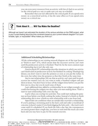 you can even move resources from an activity with lots of slack to an activity
on the critical path as a way to make sure you stay on schedule.
Remember that cost isn’t affected by the critical path. If you spend extra
money on a noncritical activity, it has the same effect as if you spend extra
money on a critical one.
Although we haven’t yet estimated the duration of the various activities on the PMO project, what
is your current feeling about the time constraint based on your current network diagram? Is it com-
fortable, tight, or impossible? What makes you think so?
Additional Scheduling Relationships
All the relationships in our existing network diagram are of the type known
as “finish to start” (FS), which means that the successor activity can’t start
until the predecessor activity is finished. That’s by far the most common type
of relationship, but it isn’t the only one.
Finish to finish (FF) relationships describe situations in which one activity
can’t finish until its predecessor activity has finished. In cooking Thanksgiving
dinner, you don’t want to start the potatoes as soon as you put the turkey in
the oven, but rather time the potatoes so that they finish at the same time.
Start to start relationships (SS) say that an activity can’t start until its pred-
ecessor has started. Let’s say you want to make a hundred widgets and put
them in boxes. You don’t have to have all the widgets done before you put the
first one in a box, but you do need some of them.
Lag is additional time added to a relationship. In our widget example, you
could start boxing the widgets two days after you start making them. That’s a
start-to-start relationship with a two-day lag.
Lead is when you overlap two activities. You could start making the pota-
toes an hour before you finish cooking the turkey. Instead of a finish-to-finish
relationship, this is now a finish-to-start relationship with a one-hour lead.
Imposed dates are conditions when an outside date overrules a relationship.
If you’re putting a swimming pool in the back yard and order a truckload of
concrete, it doesn’t matter if you finish digging the hole early—the truck won’t
come until it’s scheduled. If you finish the hole a day late, the consequences
are much greater than a single day; you have to wait until the truck can come
back and you may have to pay for the unused concrete.
Think About It . . . Will You Make the Deadline?
54 SUCCESSFUL PROJECT MANAGEMENT
© American Management Association. All rights reserved.
http://www.amanet.org/
Copyright2015.AMASelf-Study.
Allrightsreserved.Maynotbereproducedinanyformwithoutpermissionfromthepublisher,exceptfairusespermittedunderU.S.orapplicablecopyrightlaw.
EBSCO Publishing : eBook Collection (EBSCOhost) - printed on 10/19/2019 3:57 PM via UNIVERSIDAD NACIONAL ABIERTA Y A DISTANCIA - UNAD
AN: 1520886 ; Dobson, Michael Singer.; Successful Project Management : How to Complete Projects on Time, on Budget, and on Target
Account: ns145102.main.eds
 