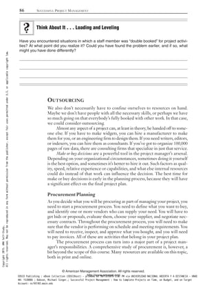 Have you encountered situations in which a staff member was “double booked” for project activi-
ties? At what point did you realize it? Could you have found the problem earlier, and if so, what
might you have done differently?
OUTSOURCING
We also don’t necessarily have to confine ourselves to resources on hand.
Maybe we don’t have people with all the necessary skills, or perhaps we have
so much going on that everybody’s fully booked with other work. In that case,
we could consider outsourcing.
Almost any aspect of a project can, at least in theory, be handed off to some-
one else. If you have to make widgets, you can hire a manufacturer to make
them for you, or an engineering firm to design them. If you need writers, editors,
or indexers, you can hire them as consultants. If you’ve got to organize 100,000
pages of raw data, there are consulting firms that specialize in just that service.
Make or buy decisions are a powerful tool in the project manager’s arsenal.
Depending on your organizational circumstances, sometimes doing it yourself
is the best option, and sometimes it’s better to hire it out. Such factors as qual-
ity, speed, relative experience or capabilities, and what else internal resources
could do instead of that work can influence the decision. The best time for
make or buy decisions is early in the planning process, because they will have
a significant effect on the final project plan.
Procurement Planning
As you decide what you will be procuring as part of managing your project, you
need to start a procurement process. You need to define what you want to buy,
and identify one or more vendors who can supply your need. You will have to
get bids or proposals, evaluate them, choose your supplier, and negotiate nec-
essary contracts. Throughout the procurement process, you will need to make
sure that the vendor is performing on schedule and meeting requirements. You
will need to receive, inspect, and approve what you bought, and you will need
to pay invoices. All of these are activities that belong in your project plan.
The procurement process can turn into a major part of a project man-
ager’s responsibilities. A comprehensive study of procurement is, however, a
bit beyond the scope of this course. Many resources are available on this topic,
both in print and online.
Think About It . . . Loading and Leveling
86 SUCCESSFUL PROJECT MANAGEMENT
© American Management Association. All rights reserved.
http://www.amanet.org/
Copyright2015.AMASelf-Study.
Allrightsreserved.Maynotbereproducedinanyformwithoutpermissionfromthepublisher,exceptfairusespermittedunderU.S.orapplicablecopyrightlaw.
EBSCO Publishing : eBook Collection (EBSCOhost) - printed on 10/19/2019 3:57 PM via UNIVERSIDAD NACIONAL ABIERTA Y A DISTANCIA - UNAD
AN: 1520886 ; Dobson, Michael Singer.; Successful Project Management : How to Complete Projects on Time, on Budget, and on Target
Account: ns145102.main.eds
 