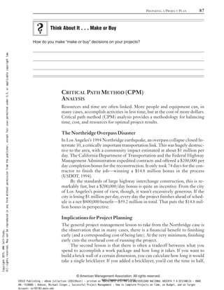 How do you make “make or buy” decisions on your projects?
CRITICAL PATH METHOD (CPM)
ANALYSIS
Resources and time are often linked. More people and equipment can, in
many cases, accomplish activities in less time, but at the cost of more dollars.
Critical path method (CPM) analysis provides a methodology for balancing
time, cost, and resources for optimal project results.
The Northridge Overpass Disaster
In Los Angeles’s 1994 Northridge earthquake, an overpass collapse closed In-
terstate 10, a critically important transportation link. This was hugely destruc-
tive to the area, with a community impact estimated at about $1 million per
day. The California Department of Transportation and the Federal Highway
Management Administration expedited contracts and offered a $200,000 per
day completion bonus for the reconstruction. It only took 74 days for the con-
tractor to finish the job—winning a $14.8 million bonus in the process
(USDOT, 1994).
By the standards of large highway interchange construction, this is re-
markably fast, but a $200,000/day bonus is quite an incentive. From the city
of Los Angeles’s point of view, though, it wasn’t excessively generous. If the
city is losing $1 million per day, every day the project finishes ahead of sched-
ule is a net $800,000 benefit—$59.2 million in total. That puts the $14.8 mil-
lion bonus in perspective.
Implications for Project Planning
The general project management lesson to take from the Northridge case is
the observation that in many cases, there is a financial benefit to finishing
early (and a corresponding cost of being late). At the very minimum, finishing
early cuts the overhead cost of running the project.
The second lesson is that there is often a tradeoff between what you
spend to accomplish a work package and how long it takes. If you want to
build a brick wall of a certain dimension, you can calculate how long it would
take a single bricklayer. If you added a bricklayer, you’d cut the time in half,
Think About It . . . Make or Buy
PREPARING A PROJECT PLAN 87
© American Management Association. All rights reserved.
http://www.amanet.org/
Copyright2015.AMASelf-Study.
Allrightsreserved.Maynotbereproducedinanyformwithoutpermissionfromthepublisher,exceptfairusespermittedunderU.S.orapplicablecopyrightlaw.
EBSCO Publishing : eBook Collection (EBSCOhost) - printed on 10/19/2019 3:57 PM via UNIVERSIDAD NACIONAL ABIERTA Y A DISTANCIA - UNAD
AN: 1520886 ; Dobson, Michael Singer.; Successful Project Management : How to Complete Projects on Time, on Budget, and on Target
Account: ns145102.main.eds
 