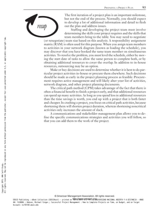 The first iteration of a project plan is an important milestone,
but not the end of the process. Normally, you should expect
to develop a lot of additional information and detail to flesh
out the plan and address issues.
Staffing and developing the project team must involve
determining the skills your project requires and the skills that
team members bring to the table. You may need to negotiate
(or renegotiate) team size based on this analysis. A responsibility assignment
matrix (RAM) is often used for this purpose. When you assign team members
to activities in your network diagram (known as loading the schedule), you
may discover that you have booked the same team member on simultaneous
activities. To resolve the problem, you must level the schedule, either by mov-
ing the start date of tasks to allow the same person to complete both, or by
obtaining additional resources to cover the overlap. In addition to in-house
resources, outsourcing may be an option.
Make or buy decisions are used to determine whether it is best to do par-
ticular project activities in-house or procure them elsewhere. Such decisions
should be made as early in the project planning process as feasible. Procure-
ment requires active management and will likely alter your list of activities,
network diagram, and other project planning documents.
The critical path method (CPM) takes advantage of the fact that there is
often a financial benefit to finish a project early, and that additional resources
can speed up many activities. As long as you spend less in additional resources
than the time savings is worth, you end up with a project that is both faster
and cheaper. In crashing a project, you focus on critical path activities, because
shortening them will shorten project duration, whereas shortening noncritical
activities only increases the amount of slack.
A communications and stakeholder management plan allows you to de-
fine the specific communications strategies and activities you will follow, so
that you can add them to the work of the project.
PREPARING A PROJECT PLAN 93
© American Management Association. All rights reserved.
http://www.amanet.org/
Copyright2015.AMASelf-Study.
Allrightsreserved.Maynotbereproducedinanyformwithoutpermissionfromthepublisher,exceptfairusespermittedunderU.S.orapplicablecopyrightlaw.
EBSCO Publishing : eBook Collection (EBSCOhost) - printed on 10/19/2019 3:57 PM via UNIVERSIDAD NACIONAL ABIERTA Y A DISTANCIA - UNAD
AN: 1520886 ; Dobson, Michael Singer.; Successful Project Management : How to Complete Projects on Time, on Budget, and on Target
Account: ns145102.main.eds
 