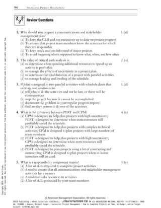 Why should you prepare a communications and stakeholder 1. (d)1.
management plan?
To keep the CEO and top executives up to date on project progress(a)
To ensure that project team members know the activities for which(b)
they are responsible
To keep stock analysts informed of major projects(c)
To avoid forgetting who is supposed to know what, when, and how often(d)
The value of critical path analysis is: 2. (a)2.
to determine when spending additional resources to speed up an(a)
activity is profitable.
to manage the effects of uncertainty in a project plan.(b)
to determine the total duration of a project with parallel activities.(c)
to manage loading and leveling of the schedule.(d)
If John is assigned to two parallel activities with schedule dates that 3. (d)3.
overlap, one solution is to:
tell John to do the activities and not be late, or there will be(a)
consequences.
stop the project because it cannot be accomplished.(b)
document the problem in your regular progress report.(c)
find another person to do one of the activities.(d)
What is the difference between PERT and CPM? 4. (c)4.
CPM is designed to help plan projects with high uncertainty;(a)
PERT is designed to determine when extra resources will
profitably speed the schedule.
PERT is designed to help plan projects with complex technical(b)
activities; CPM is designed to plan projects with large numbers of
team members.
PERT is designed to help plan projects with high uncertainty;(c)
CPM is designed to determine when extra resources will
profitably speed the schedule.
PERT is designed to plan projects using a lot of contracting and(d)
outsourcing; CPM is designed to plan projects when in-house
resources will be used.
What is a responsibility assignment matrix? 5. (c)5.
A list of skills required to complete project activities(a)
A tool to ensure that all communications and stakeholder management(b)
activities have owners
A tool that links resources to activities(c)
A list of skills possessed by your team members(d)
Review Questions
94 SUCCESSFUL PROJECT MANAGEMENT
© American Management Association. All rights reserved.
http://www.amanet.org/
Copyright2015.AMASelf-Study.
Allrightsreserved.Maynotbereproducedinanyformwithoutpermissionfromthepublisher,exceptfairusespermittedunderU.S.orapplicablecopyrightlaw.
EBSCO Publishing : eBook Collection (EBSCOhost) - printed on 10/19/2019 3:57 PM via UNIVERSIDAD NACIONAL ABIERTA Y A DISTANCIA - UNAD
AN: 1520886 ; Dobson, Michael Singer.; Successful Project Management : How to Complete Projects on Time, on Budget, and on Target
Account: ns145102.main.eds
 