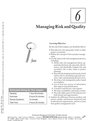 6ManagingRiskandQuality
Learning Objectives
By the end of this chapter, you should be able to:
• Describe how risk and quality relate to other
project constraints.
• Define the concept of risk in project manage-
ment.
• List the steps in the risk management process,
including:
• Define risk, risk management threat, op-
portunity, business risk, pure risk, risk tol-
erance, risk thresholds, residual risk, and
secondary risk as they relate to project
planning.
• Describe the fundamental formula of risk
and its role in calculating expected mon-
etary value and preparing decision trees.
• Develop a risk management policy based
on templates.
• List at least ten sources of information
that support risk identification.
• Construct and fill out a risk register.
• Develop a probability and impact matrix.
• Describe eight types of risk responses for
both threats and opportunities.
• Explain the difference between product and
process quality and between functional and
nonfunctional requirements, and list at least
four quality management tools.
© American Management Association. All rights reserved.
http://www.amanet.org/ 95
Estimated timing for this chapter:
Reading 1 hour 50 minutes
Exercises 2 hours 25 minutes
Review Questions 10 minutes
Total Time 4 hours 25 minutes
Copyright2015.AMASelf-Study.
Allrightsreserved.Maynotbereproducedinanyformwithoutpermissionfromthepublisher,exceptfairusespermittedunderU.S.orapplicablecopyrightlaw.
EBSCO Publishing : eBook Collection (EBSCOhost) - printed on 10/19/2019 3:57 PM via UNIVERSIDAD NACIONAL ABIERTA Y A DISTANCIA - UNAD
AN: 1520886 ; Dobson, Michael Singer.; Successful Project Management : How to Complete Projects on Time, on Budget, and on Target
Account: ns145102.main.eds
 