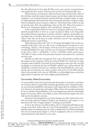 the risk effectively for less than $2,500, you’ve got a pretty strong business
case justification for action. However, the reverse isn’t automatically true.
When you buy car insurance, what you have to pay consists of the value of
the risk (how much the insurer expects to pay out for claims), plus the insurance
company’s cost of doing business and the profit the company hopes to make.
(Compensating for that somewhat is the income the insurance company makes
from investing the pool of money it takes in.) The bottom line is that you end
up paying more than the underlying value of the risk. This extra money is
known as a risk premium (which is why your bill says “premium” on it).
Is this a good idea? Well, for most of us, having to shell out several hun-
dred thousand dollars if we’re in a major accident is likely to be financially
devastating. Paying a premium to protect ourselves against a potentially cat-
astrophic risk is sensible. Because we’re paying more than the underlying
value of the risk, we do have to make a business case for why spending the
additional money is a good idea.
What about business risk? The P x I formula still applies, but we have to
consider both sides. Let’s say that we’re considering an investment in new
technology. There’s a 50-50 chance we’ll succeed. If we succeed, we expect
to make $100,000. If we fail, we’ll lose our investment of $50,000. The value
of the risk is (50% x +$100,000) + (50% x -$50,000), which works out to
+$25,000. In other words, this particular business investment has a positive
net risk score.
Should we make the investment? Not so fast. We should consider what
the impact on the company will be if we lose $50,000. For a mid-size or large
company, that’s unlikely to be fatal. If we’re financing a start-up with a second
mortgage on our house, the loss of $50,000 could be very serious indeed. We
should also consider what else we could do with that $50,000. If we are com-
paring two investments, one with a positive risk score of +$25,000 and the
other with a positive risk score of +$50,000, we will probably pass on the first
opportunity to take the one with a higher potential payoff.
Uncertainty About Uncertainty
An automobile insurer has thousands and thousands of customers, and there
are extensive data on automobile accidents going back years. Statistical analy-
sis can calculate probability and impact with a great deal of confidence. Proj-
ects, however, are temporary and unique. Often, there isn’t enough experience
for us to calculate the probability of an event happening with any meaningful
degree of accuracy. We’re more likely to know the potential impact, but even
that can be shrouded in mystery.
In project risk management, we must manage our risks without the com-
fort of strong statistical support. Projects are temporary and unique, so we
don’t have the “law of large numbers” working on our behalf.
Even in the absence of solid numbers, the P x I formula still helps us get
at least some idea of the value of a risk. If the probability of an event is low
and the impact is moderate, the risk value is moderately low. While translating
this into an actual money figure is a bit of a judgment call, we at least have
some parameters with which we can work.
98 SUCCESSFUL PROJECT MANAGEMENT
© American Management Association. All rights reserved.
http://www.amanet.org/
Copyright2015.AMASelf-Study.
Allrightsreserved.Maynotbereproducedinanyformwithoutpermissionfromthepublisher,exceptfairusespermittedunderU.S.orapplicablecopyrightlaw.
EBSCO Publishing : eBook Collection (EBSCOhost) - printed on 10/19/2019 3:57 PM via UNIVERSIDAD NACIONAL ABIERTA Y A DISTANCIA - UNAD
AN: 1520886 ; Dobson, Michael Singer.; Successful Project Management : How to Complete Projects on Time, on Budget, and on Target
Account: ns145102.main.eds
 