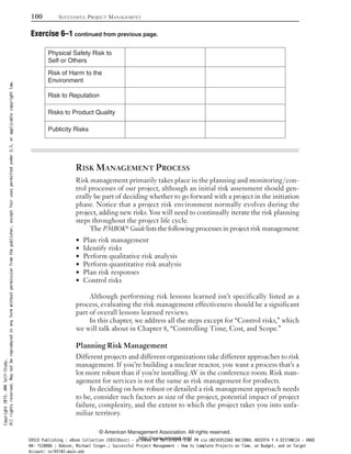 RISK MANAGEMENT PROCESS
Risk management primarily takes place in the planning and monitoring/con-
trol processes of our project, although an initial risk assessment should gen-
erally be part of deciding whether to go forward with a project in the initiation
phase. Notice that a project risk environment normally evolves during the
project, adding new risks. You will need to continually iterate the risk planning
steps throughout the project life cycle.
The PMBOK® Guide lists the following processes in project risk management:
Plan risk management•
Identify risks•
Perform qualitative risk analysis•
Perform quantitative risk analysis•
Plan risk responses•
Control risks•
Although performing risk lessons learned isn’t specifically listed as a
process, evaluating the risk management effectiveness should be a significant
part of overall lessons learned reviews.
In this chapter, we address all the steps except for “Control risks,” which
we will talk about in Chapter 8, “Controlling Time, Cost, and Scope.”
Planning Risk Management
Different projects and different organizations take different approaches to risk
management. If you’re building a nuclear reactor, you want a process that’s a
lot more robust than if you’re installing AV in the conference room. Risk man-
agement for services is not the same as risk management for products.
In deciding on how robust or detailed a risk management approach needs
to be, consider such factors as size of the project, potential impact of project
failure, complexity, and the extent to which the project takes you into unfa-
miliar territory.
Physical Safety Risk to
Self or Others
Risk of Harm to the
Environment
Risk to Reputation
Risks to Product Quality
Publicity Risks
100 SUCCESSFUL PROJECT MANAGEMENT
© American Management Association. All rights reserved.
http://www.amanet.org/
Exercise 6–1 continued from previous page.
Copyright2015.AMASelf-Study.
Allrightsreserved.Maynotbereproducedinanyformwithoutpermissionfromthepublisher,exceptfairusespermittedunderU.S.orapplicablecopyrightlaw.
EBSCO Publishing : eBook Collection (EBSCOhost) - printed on 10/19/2019 3:57 PM via UNIVERSIDAD NACIONAL ABIERTA Y A DISTANCIA - UNAD
AN: 1520886 ; Dobson, Michael Singer.; Successful Project Management : How to Complete Projects on Time, on Budget, and on Target
Account: ns145102.main.eds
 