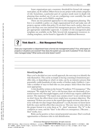 Some organizations put a monetary threshold for formal risk manage-
ment plans, say $1 million. Others focus on any project with certain categories
of risk. Sometimes, a particular part of a project needs more in-depth risk
planning than another, say, if you are configuring a new assembly line and
need to make sure you’re OSHA compliant.
There are two potential approaches to risk management planning. The
first is to establish a policy at a high organizational level and make sure all
projects operate within that policy. If you don’t have such a policy, then you
get to develop your own internal risk management process, and if necessary,
get appropriate stakeholder approvals. A number of risk management plan
templates are available on the Web. Several risk management resources, in-
cluding templates, can be found in Appendix D: Additional Resources.
Does your organization or department have a formal risk management policy? If so, what types of
projects or situations are covered? How does the system you use work in practice? If not, how are
risks managed today? What works and what doesn’t work?
Identifying Risks
Once you’ve decided on your overall approach, the next step is to identify the
risks themselves. This can be as simple as having a meeting to brainstorm pos-
sible risks, or depending on what’s at stake, can be an intensive process that
potentially yields hundreds of risks worthy of further study. Exhibit 6–2 pro-
vides a number of ways to find risks on your project. Select those that seem
most appropriate.
A risk should be written in the format “Condition Consequence.” The
statement “We might be late” isn’t a risk because there are thousands of po-
tential reasons why that might happen, each of which may require a different
answer. The statement “The report may contain errors” is not a risk because
we don’t know the effect those errors might have on project objectives. The
statement “If there are errors in the report that require revision, then the ac-
tivity will take two days longer than planned” is a risk, because we know know
both the cause and the effect that concerns us. The easy way to write risks in
the proper format is to write them as “if…then” statements. The “if ” is the
condition or cause, and the “then” is the effect or consequence. (“Because…
then” works, too.)
Risks can be positive or have mixed potential outcomes. Don’t overlook
opportunities or business risks in risk identification.
Think About It . . . Risk Management Policy
MANAGING RISK AND QUALITY 101
© American Management Association. All rights reserved.
http://www.amanet.org/
Copyright2015.AMASelf-Study.
Allrightsreserved.Maynotbereproducedinanyformwithoutpermissionfromthepublisher,exceptfairusespermittedunderU.S.orapplicablecopyrightlaw.
EBSCO Publishing : eBook Collection (EBSCOhost) - printed on 10/19/2019 3:57 PM via UNIVERSIDAD NACIONAL ABIERTA Y A DISTANCIA - UNAD
AN: 1520886 ; Dobson, Michael Singer.; Successful Project Management : How to Complete Projects on Time, on Budget, and on Target
Account: ns145102.main.eds
 