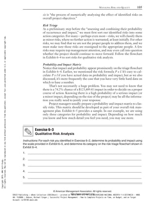 sis is “the process of numerically analyzing the effect of identified risks on
overall project objectives.”
Risk Triage
As a preliminary step before the “assessing and combining their probability
of occurrence and impact,” we must first sort our identified risks into some
action categories. For many—perhaps even most—risks, we will classify them
as minor risks, where no further action is warranted, at least initially. For other
risks, we may find that we are not the proper people to address them, and we
must make sure those risks are reassigned to the appropriate people. A few
risks may require top management attention, and may even call into question
whether the project should continue to move forward. Follow the flowchart
in Exhibit 6–4 to sort risks for qualitative risk analysis.
Probability and Impact Matrix
Notice that impact and probability appear prominently on the triage flowchart
in Exhibit 6–4. Earlier, we mentioned the risk formula P x I. It’s easy to cal-
culate P x I if you have actual data on probability and impact, but as we also
discussed, it’s more frequently the case that you have very little hard data on
which to base a number.
That’s not necessarily a huge problem. You may not need to know that
there is a 74.2% chance of a $123,489.41 impact in order to decide on a proper
course of action. Knowing there is a high probability of a serious impact (or
a minor impact, depending on the size of the project) may be all the informa-
tion you really need to justify your response.
Project managers usually prepare a probability and impact matrix to clas-
sify risks. This matrix should be developed as part of your overall risk man-
agement plan. Exhibit 6–5 provides a sample. In our example, we are using
only three categories for probability and impact. Depending on how much
you know and how much detail you feel you need, you may use more.
Instructions: For each risk you identified in Exercise 6–2, determine its probability and impact using
the scale provided in Exhibit 6–5, and determine its category on the risk triage flowchart shown in
Exhibit 6–4.
1. _________________________________________________________________________
2. _________________________________________________________________________
3. _________________________________________________________________________
4. _________________________________________________________________________
5. _________________________________________________________________________
Exercise 6–3
Qualitative Risk Analysis
MANAGING RISK AND QUALITY 105
© American Management Association. All rights reserved.
http://www.amanet.org/
Copyright2015.AMASelf-Study.
Allrightsreserved.Maynotbereproducedinanyformwithoutpermissionfromthepublisher,exceptfairusespermittedunderU.S.orapplicablecopyrightlaw.
EBSCO Publishing : eBook Collection (EBSCOhost) - printed on 10/19/2019 3:57 PM via UNIVERSIDAD NACIONAL ABIERTA Y A DISTANCIA - UNAD
AN: 1520886 ; Dobson, Michael Singer.; Successful Project Management : How to Complete Projects on Time, on Budget, and on Target
Account: ns145102.main.eds
 