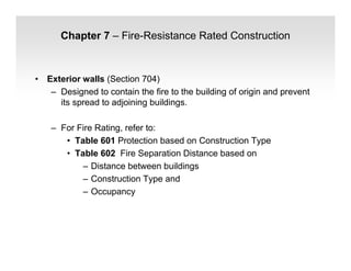 Chapter 7 – Fire-Resistance Rated Construction
• Exterior walls (Section 704)
– Designed to contain the fire to the building of origin and prevent
its spread to adjoining buildings.
– For Fire Rating, refer to:
• Table 601 Protection based on Construction Type
• Table 602 Fire Separation Distance based on
– Distance between buildings
– Construction Type and
– Occupancy
 