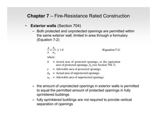 Chapter 7 – Fire-Resistance Rated Construction
• Exterior walls (Section 704)
– Both protected and unprotected openings are permitted within
the same exterior wall, limited in area through a formulary
(Equation 7-2)
– the amount of unprotected openings in exterior walls is permitted
to equal the permitted amount of protected openings in fully
sprinklered buildings
– fully sprinklered buildings are not required to provide vertical
separation of openings
 