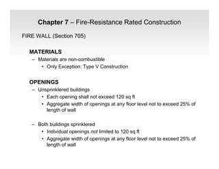 Chapter 7 – Fire-Resistance Rated Construction
FIRE WALL (Section 705)
MATERIALS
– Materials are non-combustible
• Only Exception: Type V Construction
OPENINGS
– Unsprinklered buildings
• Each opening shall not exceed 120 sq ft
• Aggregate width of openings at any floor level not to exceed 25% of
length of wall
– Both buildings sprinklered
• Individual openings not limited to 120 sq ft
• Aggregate width of openings at any floor level not to exceed 25% of
length of wall
 
