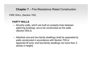 Chapter 7 – Fire-Resistance Rated Construction
FIRE WALL (Section 705)
PARTY WALLS
– All party walls, which are built on property lines between
adjoining buildings, are to be constructed as fire walls
(Section 503.2)
– Attached one-and two-family dwellings shall be separated by
walls constructed in accordance with Section 705 or
Appendix M (one- and two-family dwellings not more than 3
stories in height)
 