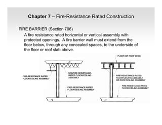Chapter 7 – Fire-Resistance Rated Construction
FIRE BARRIER (Section 706)
A fire resistance rated horizontal or vertical assembly with
protected openings. A fire barrier wall must extend from the
floor below, through any concealed spaces, to the underside of
the floor or roof slab above.
 