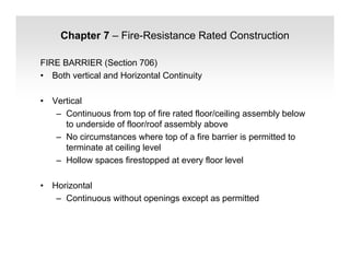 Chapter 7 – Fire-Resistance Rated Construction
FIRE BARRIER (Section 706)
• Both vertical and Horizontal Continuity
• Vertical
– Continuous from top of fire rated floor/ceiling assembly below
to underside of floor/roof assembly above
– No circumstances where top of a fire barrier is permitted to
terminate at ceiling level
– Hollow spaces firestopped at every floor level
• Horizontal
– Continuous without openings except as permitted
 