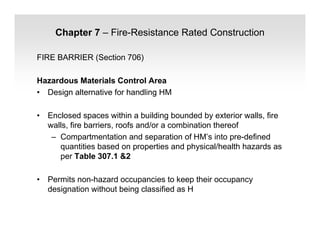 Chapter 7 – Fire-Resistance Rated Construction
FIRE BARRIER (Section 706)
Hazardous Materials Control Area
• Design alternative for handling HM
• Enclosed spaces within a building bounded by exterior walls, fire
walls, fire barriers, roofs and/or a combination thereof
– Compartmentation and separation of HM’s into pre-defined
quantities based on properties and physical/health hazards as
per Table 307.1 &2
• Permits non-hazard occupancies to keep their occupancy
designation without being classified as H
 