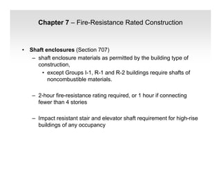 Chapter 7 – Fire-Resistance Rated Construction
• Shaft enclosures (Section 707)
– shaft enclosure materials as permitted by the building type of
construction,
• except Groups I-1, R-1 and R-2 buildings require shafts of
noncombustible materials.
– 2-hour fire-resistance rating required, or 1 hour if connecting
fewer than 4 stories
– Impact resistant stair and elevator shaft requirement for high-rise
buildings of any occupancy
 