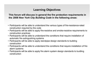 Learning Objectives
This forum will discuss in general the fire protection requirements in
the 2008 New York City Building Code in the following areas:
• Participants will be able to understand the various types of fire-resistance-rated
construction required by the code
• Participants will be able to apply fire-resistive and smoke-resistive requirements to
construction practices
• Participants will be able to understand the conditions that require installation of
automatic fire extinguishing systems
• Participants will be able to apply standpipe design standards to building
construction
• Participants will be able to understand the conditions that require installation of fire
alarm systems
• Participants will be able to apply fire alarm system design standards to buidling
construction
 