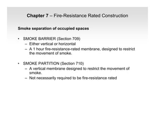 Chapter 7 – Fire-Resistance Rated Construction
Smoke separation of occupied spaces
• SMOKE BARRIER (Section 709)
– Either vertical or horizontal
– A 1 hour fire-resistance-rated membrane, designed to restrict
the movement of smoke.
• SMOKE PARTITION (Section 710)
– A vertical membrane designed to restrict the movement of
smoke.
– Not necessarily required to be fire-resistance rated
 