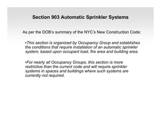 Section 903 Automatic Sprinkler Systems
As per the DOB’s summary of the NYC’s New Construction Code:
•This section is organized by Occupancy Group and establishes
the conditions that require installation of an automatic sprinkler
system, based upon occupant load, fire area and building area.
•For nearly all Occupancy Groups, this section is more
restrictive than the current code and will require sprinkler
systems in spaces and buildings where such systems are
currently not required.
 