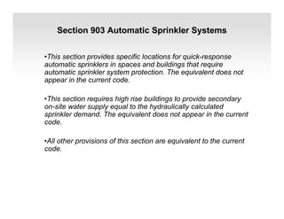 Section 903 Automatic Sprinkler Systems
•This section provides specific locations for quick-response
automatic sprinklers in spaces and buildings that require
automatic sprinkler system protection. The equivalent does not
appear in the current code.
•This section requires high rise buildings to provide secondary
on-site water supply equal to the hydraulically calculated
sprinkler demand. The equivalent does not appear in the current
code.
•All other provisions of this section are equivalent to the current
code.
 