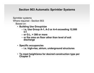 Section 903 Automatic Sprinkler Systems
Sprinkler systems
Where required - Section 903
Based on:
• Building Use Group/size
– i.e. Use Group A-1, A-3 or A-4 exceeding 12,000
s.f.
– or O.L. = 300 or more
– or fire area on floor other than level of exit
discharge
• Specific occupancies
– i.e. high-rise, atrium, underground structures
• To meet height/area for desired construction type per
Chapter 5
 