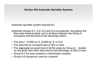 Section 903 Automatic Sprinkler Systems
Automatic sprinkler system required for:
Assembly Groups A-1, A-2, A-3 and A-4 occupancies, throughout the
floor area where located, and in all floors between the Group A
occupancy and the level of exit discharge where:
• Fire area > 12,000 sq. ft. (5,000 sq. ft. in A-2).
• Fire area has an occupant load of 300 or more.
• The aggregate occupant load of all fire areas by Group A, located
on any given floor other than level of exit discharge, is 300 or more.
• Group A-1 fire area contains a multi-theater complex.
• Group A-2 occupancy used as a cabaret.
 