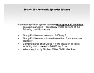 Section 903 Automatic Sprinkler Systems
Automatic sprinkler system required throughout all buildings
containing a Group F occupancy where any one of the
following conditions exists:
• Group F-1 fire area exceeds 12,000 sq. ft.;
• Group F-1 fire area is located more than 3 stories above
grade; or
• Combined area of all Group F-1 fire areas on all floors,
including mezz., exceeds 24,000 sq. ft.; or
• Where required by Section 280 of NYS Labor Law.
 