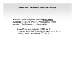 Section 903 Automatic Sprinkler Systems
Automatic sprinkler system required throughout
buildings containing a Groups M occupancy where
any one of the following conditions exists:
• Group M fire area exceeds 12,000 sq. ft.
• Combined area of all Group M fire areas on all floors,
including mezz., exceeds 24,000 sq. ft.
 
