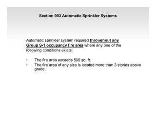 Section 903 Automatic Sprinkler Systems
Automatic sprinkler system required throughout any
Group S-1 occupancy fire area where any one of the
following conditions exists:
• The fire area exceeds 500 sq. ft.
• The fire area of any size is located more than 3 stories above
grade.
 