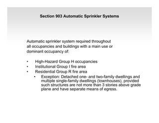 Section 903 Automatic Sprinkler Systems
Automatic sprinkler system required throughout
all occupancies and buildings with a main use or
dominant occupancy of:
• High-Hazard Group H occupancies
• Institutional Group I fire area
• Residential Group R fire area
• Exception: Detached one- and two-family dwellings and
multiple single-family dwellings (townhouses), provided
such structures are not more than 3 stories above grade
plane and have separate means of egress.
 