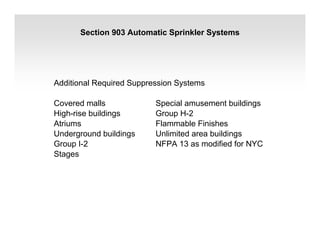 Section 903 Automatic Sprinkler Systems
Additional Required Suppression Systems
Covered malls Special amusement buildings
High-rise buildings Group H-2
Atriums Flammable Finishes
Underground buildings Unlimited area buildings
Group I-2 NFPA 13 as modified for NYC
Stages
 