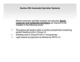 Section 903 Automatic Sprinkler Systems
Where automatic sprinkler systems are required, Quick-
response and residential sprinklers are required to be
installed in the following areas:
• Throughout all spaces within a smoke compartment containing
patient dwelling units in Group I-2.
• Dwelling units in Group R and I-1 occupancies.
• Light hazard occupancies as defined by NFPA 13.
 