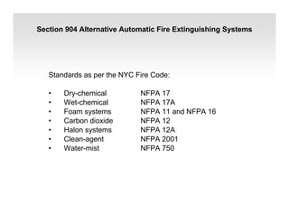 Section 904 Alternative Automatic Fire Extinguishing Systems
Standards as per the NYC Fire Code:
• Dry-chemical NFPA 17
• Wet-chemical NFPA 17A
• Foam systems NFPA 11 and NFPA 16
• Carbon dioxide NFPA 12
• Halon systems NFPA 12A
• Clean-agent NFPA 2001
• Water-mist NFPA 750
 